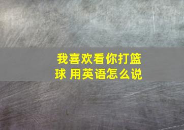 我喜欢看你打篮球 用英语怎么说